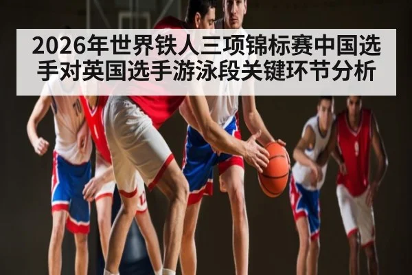 2026年世界铁人三项锦标赛中国选手对英国选手游泳段关键环节分析